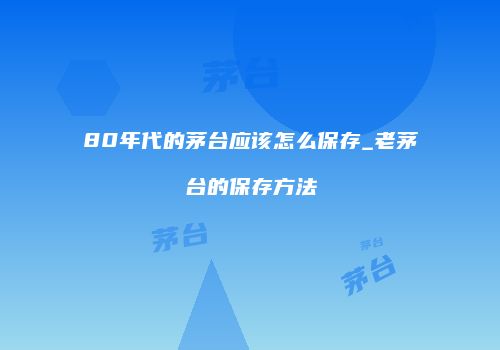 80年代的茅台应该怎么保存_老茅台的保存方法