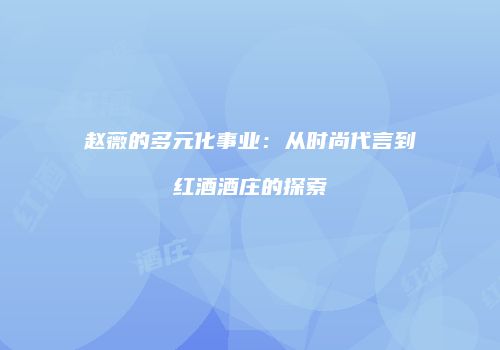 赵薇的多元化事业：从时尚代言到红酒酒庄的探索