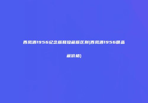 西凤酒1956纪念版和珍藏版区别(西凤酒1956精品藏价格)