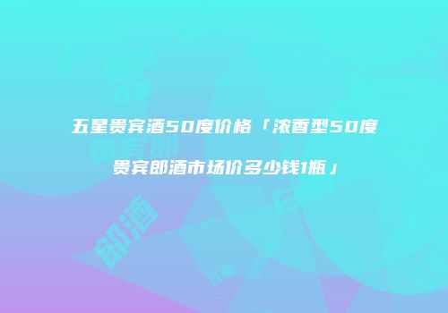 五星贵宾酒50度价格「浓香型50度贵宾郎酒市场价多少钱1瓶」