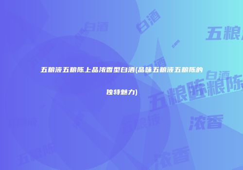 五粮液五粮陈上品浓香型白酒(品味五粮液五粮陈的独特魅力)