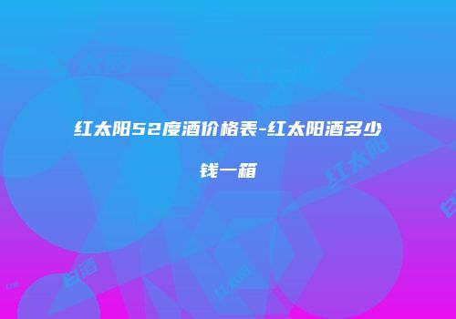 红太阳52度酒价格表-红太阳酒多少钱一箱