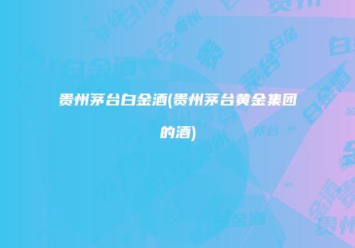 贵州茅台白金酒(贵州茅台黄金集团的酒)