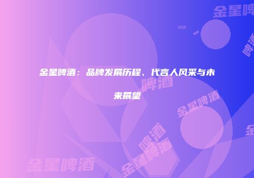 金星啤酒：品牌发展历程、代言人风采与未来展望