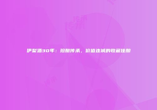 伊梨酒30年：珍酿传承，价值连城的收藏佳酿