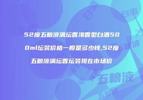 52度五粮液满坛香浓香型白酒500ml坛装价格一般是多少钱,52度五粮液满坛香坛装现在市场价