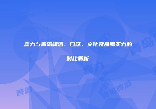 喜力与青岛啤酒：口味、文化及品牌实力的对比解析