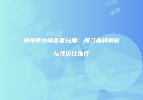 贵州茅台镇酱香白酒：探寻品牌奥秘与性价比选择