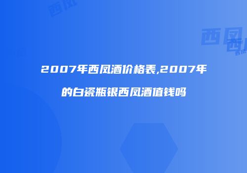 2007年西凤酒价格表,2007年的白瓷瓶银西凤酒值钱吗
