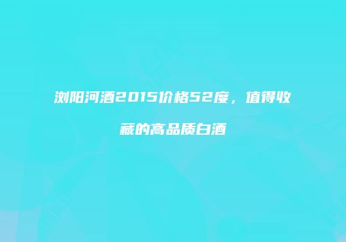 浏阳河酒2015价格52度，值得收藏的高品质白酒