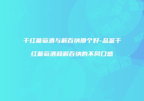 干红葡萄酒与解百纳那个好-品鉴干红葡萄酒和解百纳的不同口感
