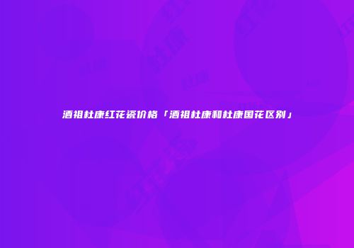 酒祖杜康红花瓷价格「酒祖杜康和杜康国花区别」