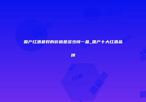 国产红酒最好的价格是多少钱一盒_国产十大红酒品牌