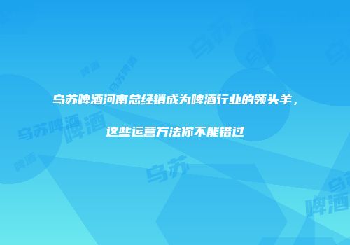 乌苏啤酒河南总经销成为啤酒行业的领头羊，这些运营方法你不能错过