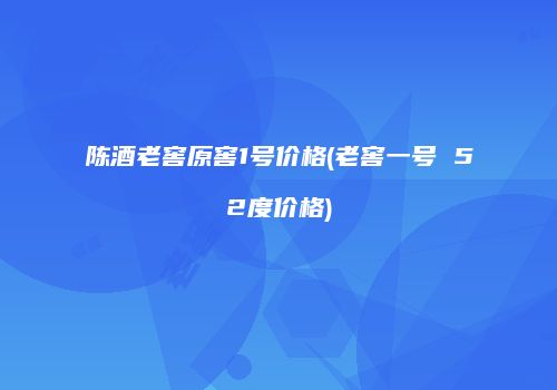 陈酒老窖原窖1号价格(老窖一号 52度价格)