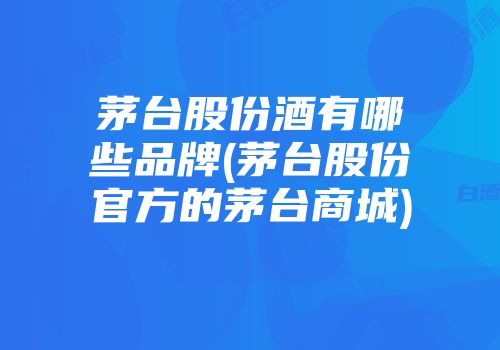 茅台股份酒有哪些品牌(茅台股份官方的茅台商城)