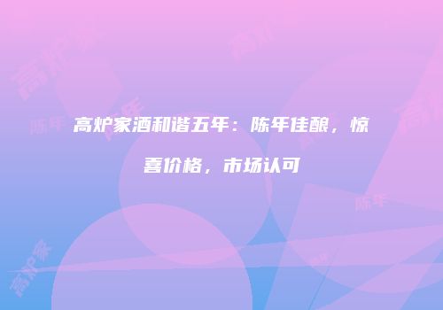 高炉家酒和谐五年：陈年佳酿，惊喜价格，市场认可