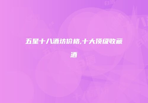 五星十八酒坊价格,十大顶级收藏酒