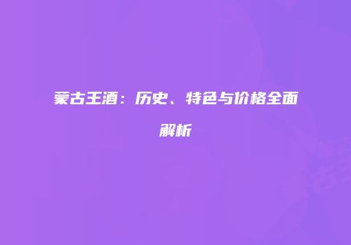 蒙古王酒：历史、特色与价格全面解析