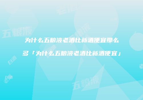 为什么五粮液老酒比新酒便宜那么多「为什么五粮液老酒比新酒便宜」