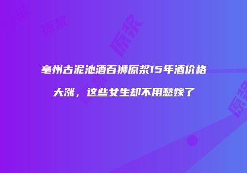亳州古泥池酒百狮原浆15年酒价格大涨，这些女生却不用愁嫁了