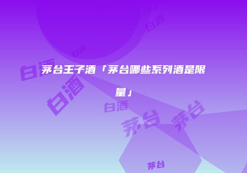 茅台王子酒「茅台哪些系列酒是限量」