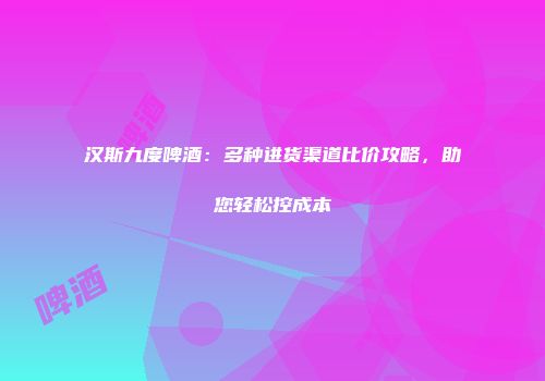汉斯九度啤酒：多种进货渠道比价攻略，助您轻松控成本