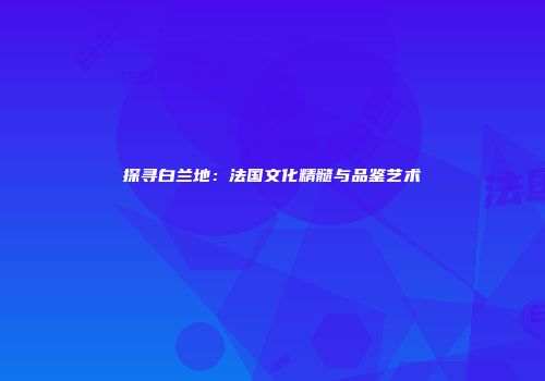 探寻白兰地：法国文化精髓与品鉴艺术