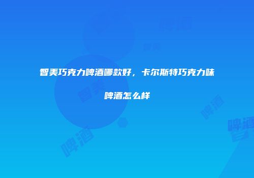 智美巧克力啤酒哪款好，卡尔斯特巧克力味啤酒怎么样