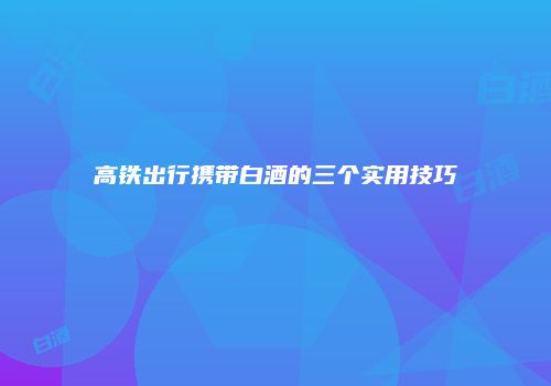 高铁出行携带白酒的三个实用技巧