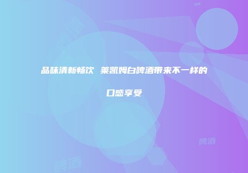 品味清新畅饮 莱凯姆白啤酒带来不一样的口感享受
