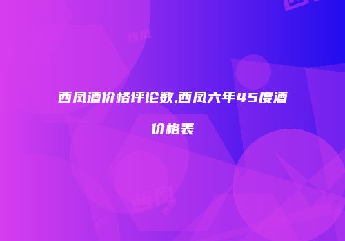 西凤酒价格评论数,西凤六年45度酒价格表