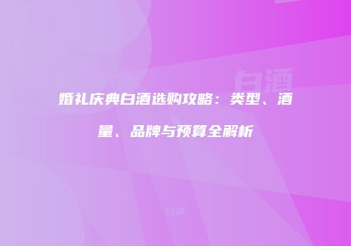 婚礼庆典白酒选购攻略：类型、酒量、品牌与预算全解析