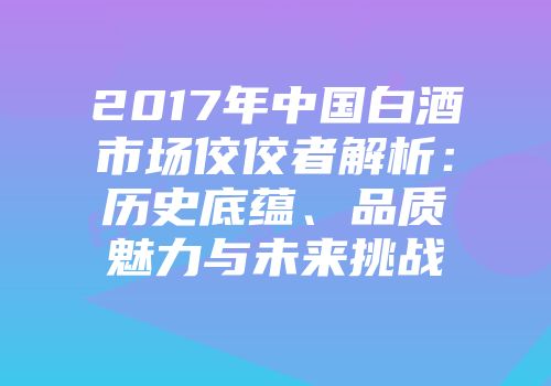 2017年中国白酒市场佼佼者解析：历史底蕴、品质魅力与未来挑战