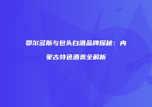 鄂尔多斯与包头白酒品牌探秘：内蒙古特色酒类全解析