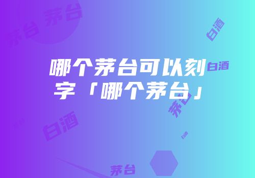 哪个茅台可以刻字「哪个茅台」