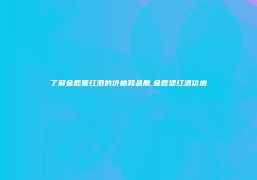 了解金鹿堡红酒的价格和品质,金鹿堡红酒价格