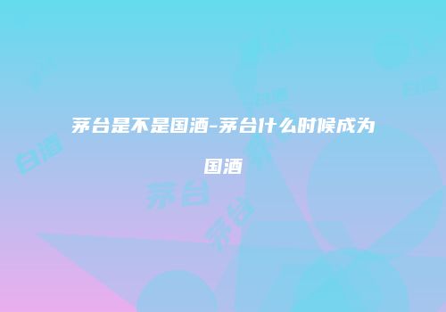 茅台是不是国酒-茅台什么时候成为国酒