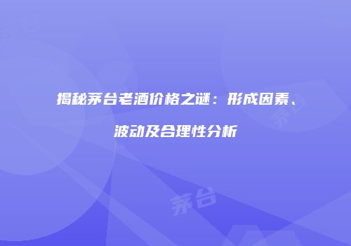 揭秘茅台老酒价格之谜：形成因素、波动及合理性分析