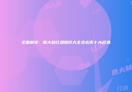 全面解读：意大利红酒知识大全及必买十大名酒