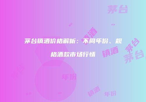 茅台镇酒价格解析：不同年份、规格酒款市场行情
