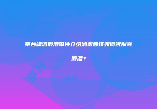 茅台啤酒假酒事件介绍消费者该如何辨别真假酒？