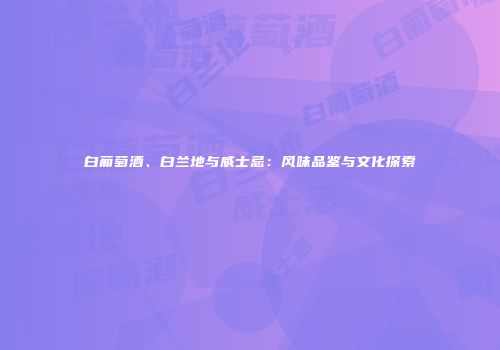 白葡萄酒、白兰地与威士忌：风味品鉴与文化探索