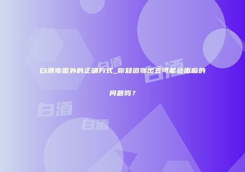 白酒寄国外的正确方式_你知道寄出去可能会面临的问题吗？