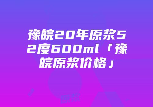 豫皖20年原浆52度600ml「豫皖原浆价格」