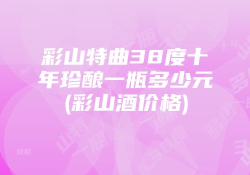 彩山特曲38度十年珍酿一瓶多少元(彩山酒价格)