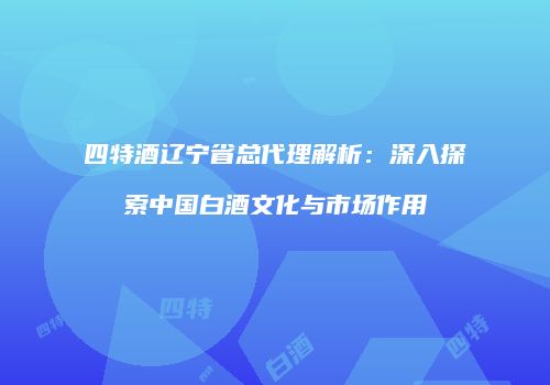 四特酒辽宁省总代理解析：深入探索中国白酒文化与市场作用