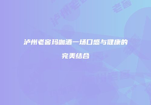 泸州老窖玛咖酒一场口感与健康的完美结合