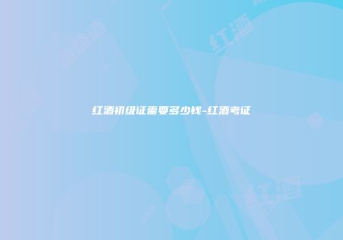 红酒初级证需要多少钱-红酒考证