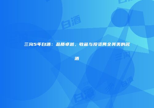 三沟5年白酒：品质卓越，收藏与投资两全其美的名酒